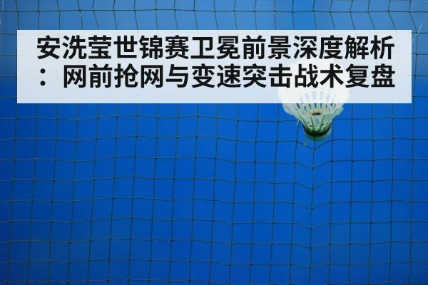 安洗莹世锦赛卫冕前景深度解析:网前抢网与变速突击战术复盘